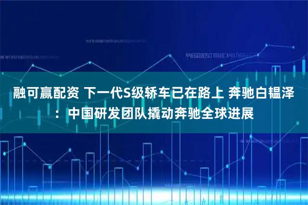 融可赢配资 下一代S级轿车已在路上 奔驰白韫泽：中国研发团队撬动奔驰全球进展