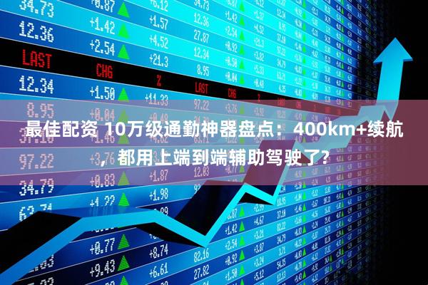 最佳配资 10万级通勤神器盘点：400km+续航，都用上端到端辅助驾驶了?