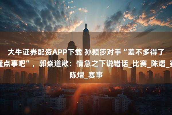 大牛证券配资APP下载 孙颖莎对手“差不多得了，懂点事吧”，郭焱道歉：情急之下说错话_比赛_陈熠_赛事