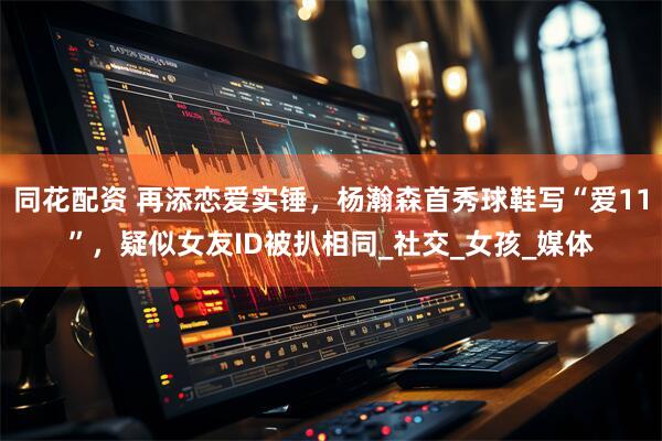 同花配资 再添恋爱实锤，杨瀚森首秀球鞋写“爱11”，疑似女友ID被扒相同_社交_女孩_媒体