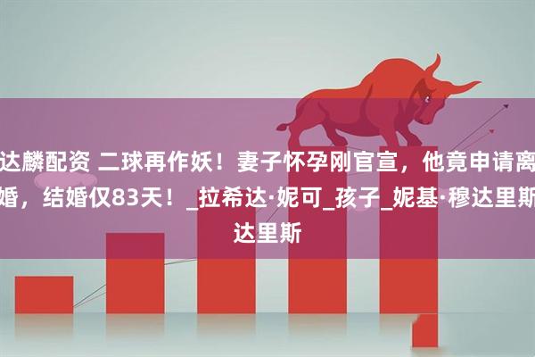 达麟配资 二球再作妖！妻子怀孕刚官宣，他竟申请离婚，结婚仅83天！_拉希达·妮可_孩子_妮基·穆达里斯