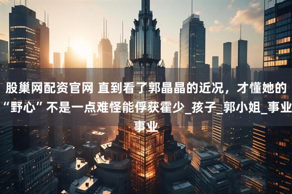 股巢网配资官网 直到看了郭晶晶的近况，才懂她的“野心”不是一点难怪能俘获霍少_孩子_郭小姐_事业