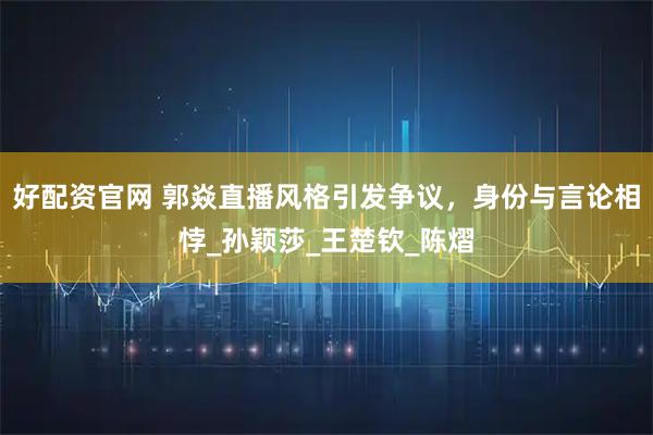 好配资官网 郭焱直播风格引发争议，身份与言论相悖_孙颖莎_王楚钦_陈熠