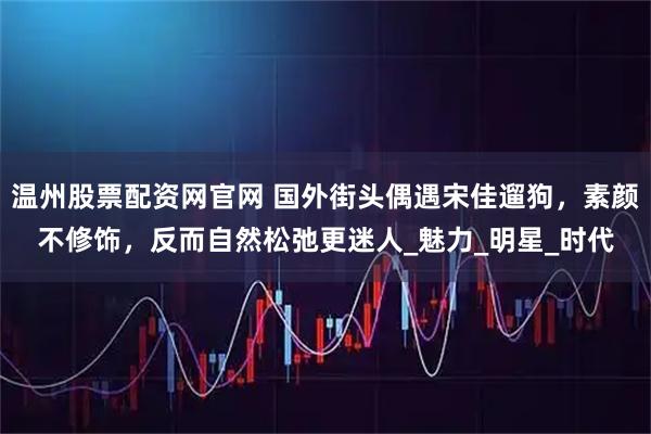 温州股票配资网官网 国外街头偶遇宋佳遛狗，素颜不修饰，反而自然松弛更迷人_魅力_明星_时代