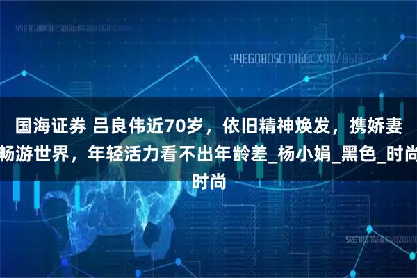 国海证券 吕良伟近70岁，依旧精神焕发，携娇妻畅游世界，年轻活力看不出年龄差_杨小娟_黑色_时尚