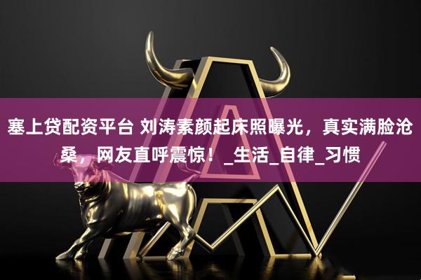 塞上贷配资平台 刘涛素颜起床照曝光，真实满脸沧桑，网友直呼震惊！_生活_自律_习惯