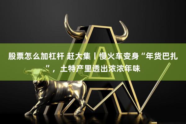 股票怎么加杠杆 赶大集丨慢火车变身“年货巴扎”，土特产里透出浓浓年味