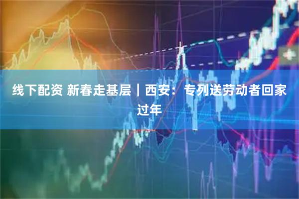 线下配资 新春走基层｜西安：专列送劳动者回家过年