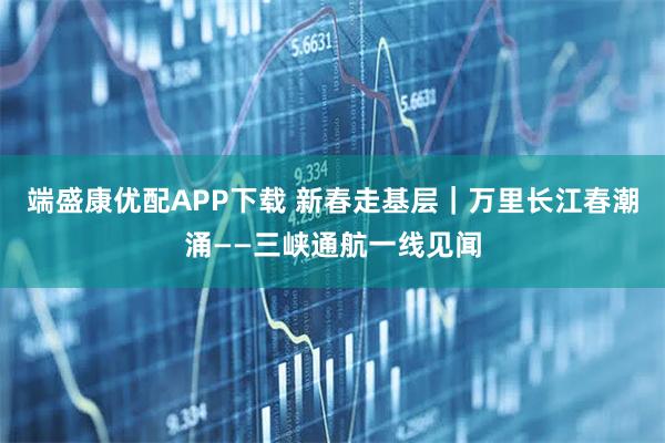 端盛康优配APP下载 新春走基层｜万里长江春潮涌——三峡通航一线见闻