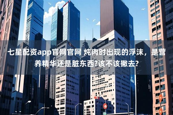 七星配资app官网官网 炖肉时出现的浮沫，是营养精华还是脏东西?该不该撇去?