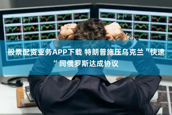 股票配资业务APP下载 特朗普施压乌克兰“快速”同俄罗斯达成协议