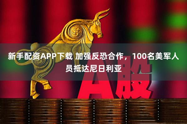 新手配资APP下载 加强反恐合作，100名美军人员抵达尼日利亚