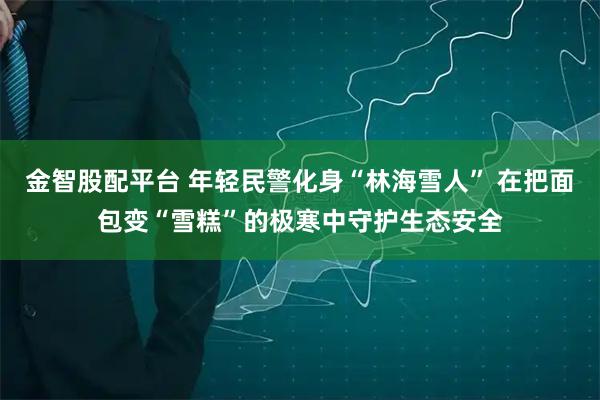 金智股配平台 年轻民警化身“林海雪人” 在把面包变“雪糕”的极寒中守护生态安全