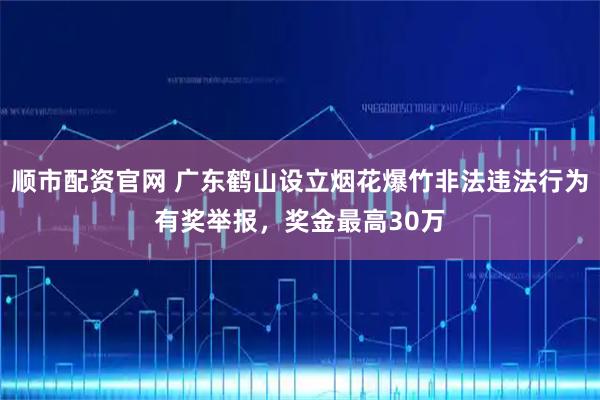 顺市配资官网 广东鹤山设立烟花爆竹非法违法行为有奖举报，奖金最高30万