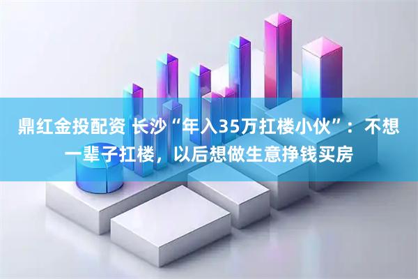 鼎红金投配资 长沙“年入35万扛楼小伙”：不想一辈子扛楼，以后想做生意挣钱买房