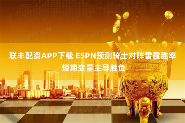 联丰配资APP下载 ESPN预测骑士对阵雷霆胜率 短期变量主导胜负
