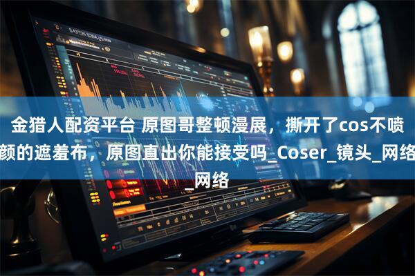 金猎人配资平台 原图哥整顿漫展，撕开了cos不喷颜的遮羞布，原图直出你能接受吗_Coser_镜头_网络