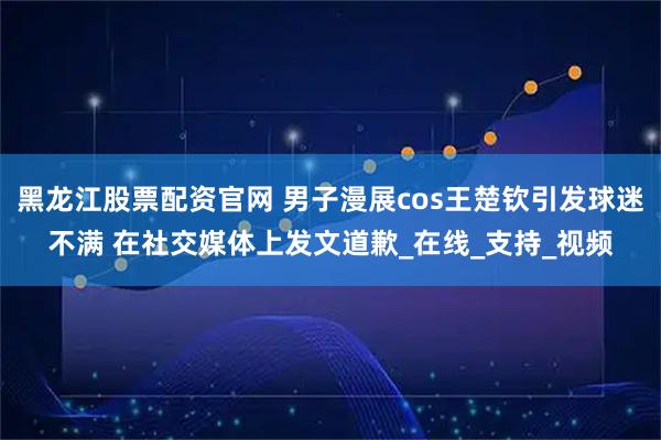 黑龙江股票配资官网 男子漫展cos王楚钦引发球迷不满 在社交媒体上发文道歉_在线_支持_视频