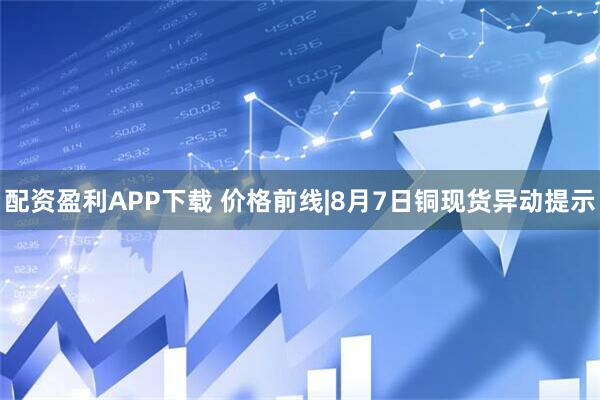 配资盈利APP下载 价格前线|8月7日铜现货异动提示