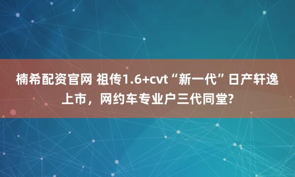 楠希配资官网 祖传1.6+cvt“新一代”日产轩逸上市，网约车专业户三代同堂?