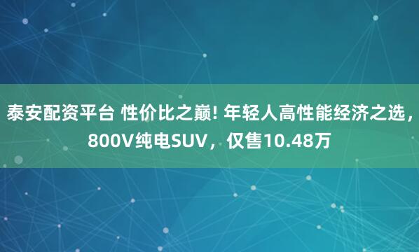 泰安配资平台 性价比之巅! 年轻人高性能经济之选，800V纯电SUV，仅售10.48万