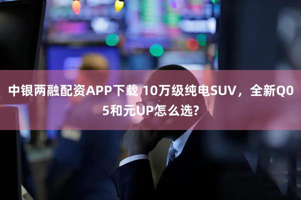 中银两融配资APP下载 10万级纯电SUV，全新Q05和元UP怎么选?