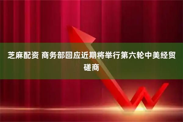 芝麻配资 商务部回应近期将举行第六轮中美经贸磋商