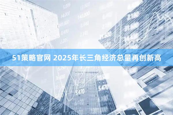 51策略官网 2025年长三角经济总量再创新高