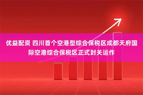 优益配资 四川首个空港型综合保税区成都天府国际空港综合保税区正式封关运作