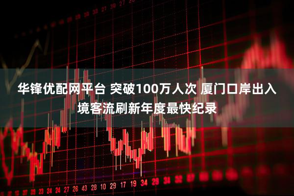 华锋优配网平台 突破100万人次 厦门口岸出入境客流刷新年度最快纪录