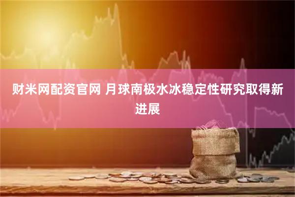 财米网配资官网 月球南极水冰稳定性研究取得新进展