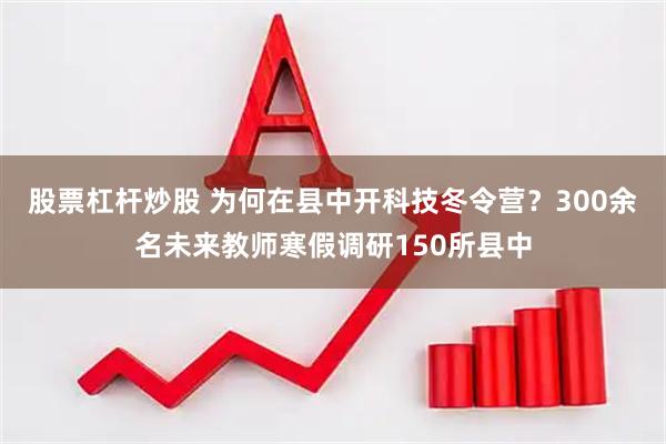 股票杠杆炒股 为何在县中开科技冬令营？300余名未来教师寒假调研150所县中