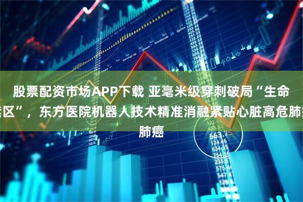 股票配资市场APP下载 亚毫米级穿刺破局“生命禁区”，东方医院机器人技术精准消融紧贴心脏高危肺癌