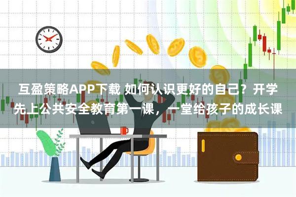 互盈策略APP下载 如何认识更好的自己？开学先上公共安全教育第一课，一堂给孩子的成长课