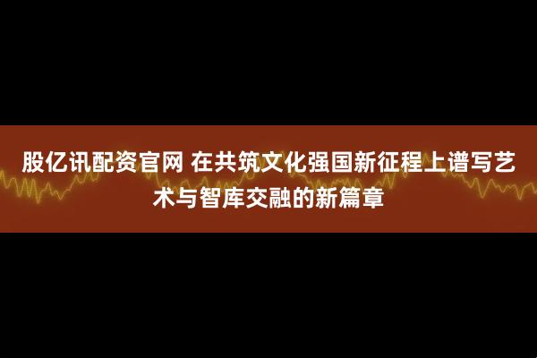 股亿讯配资官网 在共筑文化强国新征程上谱写艺术与智库交融的新篇章