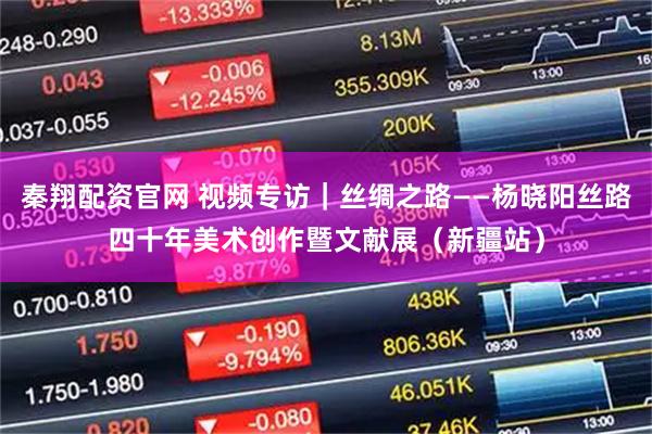 秦翔配资官网 视频专访｜丝绸之路——杨晓阳丝路四十年美术创作暨文献展（新疆站）