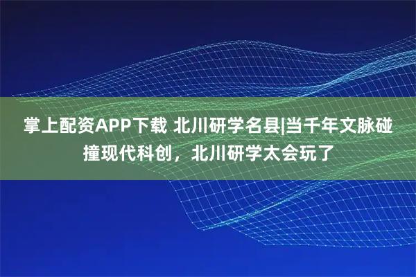 掌上配资APP下载 北川研学名县|当千年文脉碰撞现代科创，北川研学太会玩了
