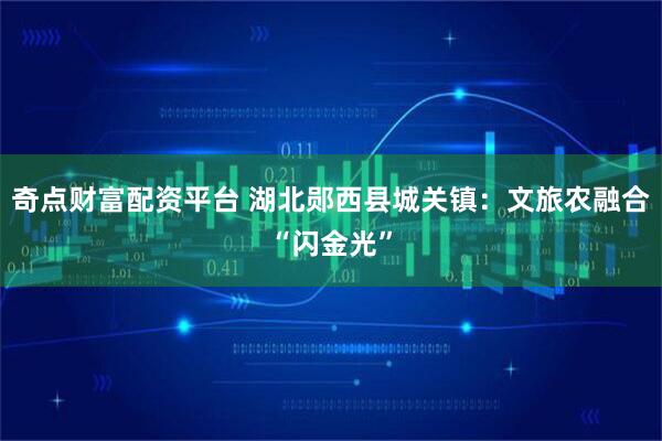 奇点财富配资平台 湖北郧西县城关镇：文旅农融合“闪金光”