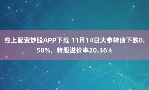 线上配资炒股APP下载 11月14日大参转债下跌0.58%，转股溢价率20.36%