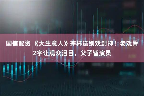 国信配资 《大生意人》摔杯送别戏封神！老戏骨2字让观众泪目，父子皆演员